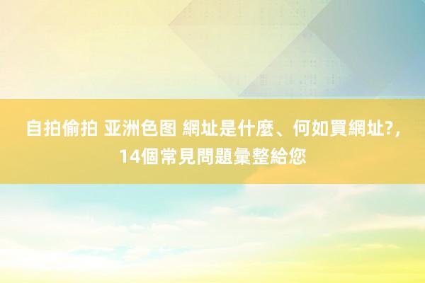 自拍偷拍 亚洲色图 網址是什麼、何如買網址?，14個常見問題彙整給您