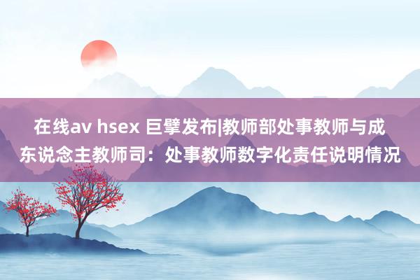 在线av hsex 巨擘发布|教师部处事教师与成东说念主教师司：处事教师数字化责任说明情况