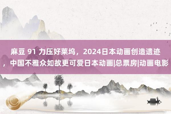 麻豆 91 力压好莱坞，2024日本动画创造遗迹，中国不雅众如故更可爱日本动画|总票房|动画电影