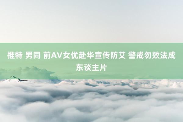 推特 男同 前AV女优赴华宣传防艾 警戒勿效法成东谈主片