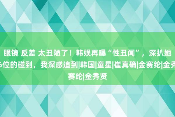 眼镜 反差 太丑陋了！韩娱再曝“性丑闻”，深扒她们6位的碰到，我深感追到|韩国|童星|崔真确|金赛纶|金秀贤