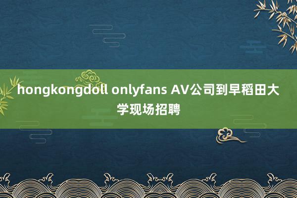 hongkongdoll onlyfans AV公司到早稻田大学现场招聘