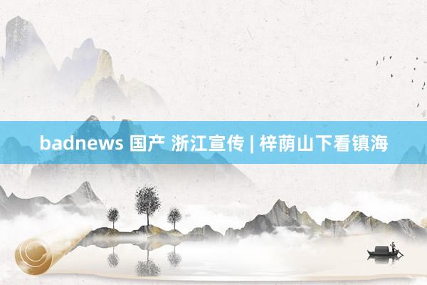 badnews 国产 浙江宣传 | 梓荫山下看镇海