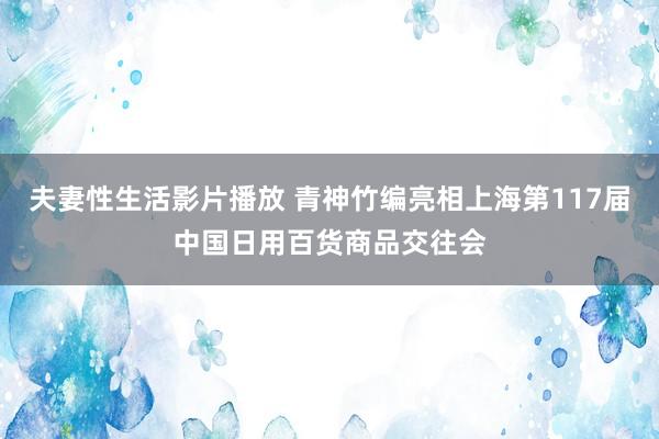夫妻性生活影片播放 青神竹编亮相上海第117届中国日用百货商品交往会