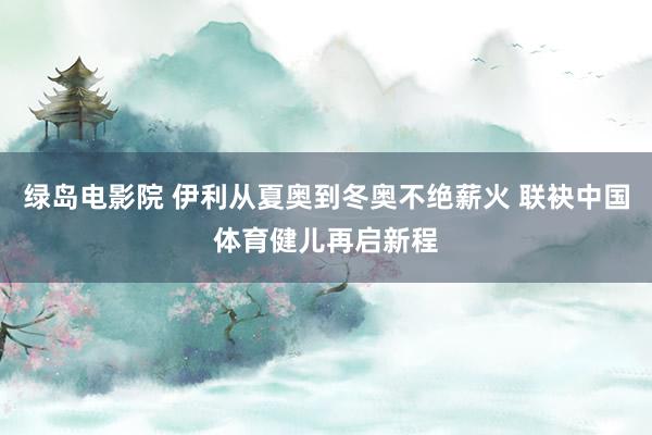 绿岛电影院 伊利从夏奥到冬奥不绝薪火 联袂中国体育健儿再启新程
