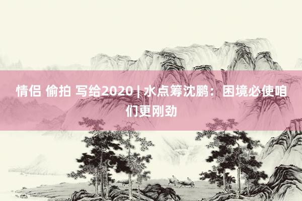 情侣 偷拍 写给2020 | 水点筹沈鹏：困境必使咱们更刚劲