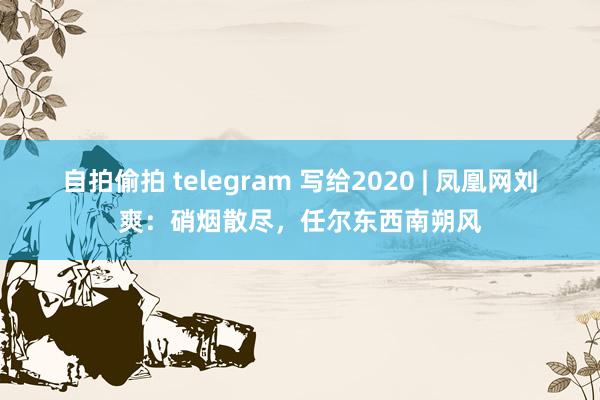 自拍偷拍 telegram 写给2020 | 凤凰网刘爽：硝烟散尽，任尔东西南朔风