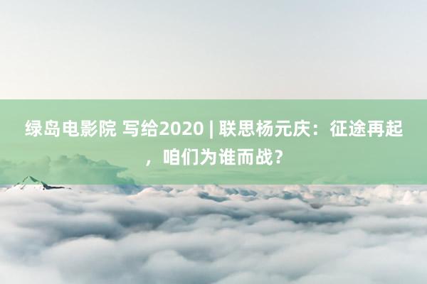 绿岛电影院 写给2020 | 联思杨元庆：征途再起，咱们为谁而战？