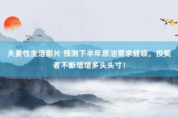夫妻性生活影片 预测下半年原油需求健硕，投契者不断增增多头头寸！