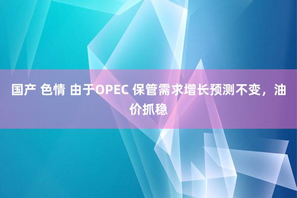 国产 色情 由于OPEC 保管需求增长预测不变，油价抓稳
