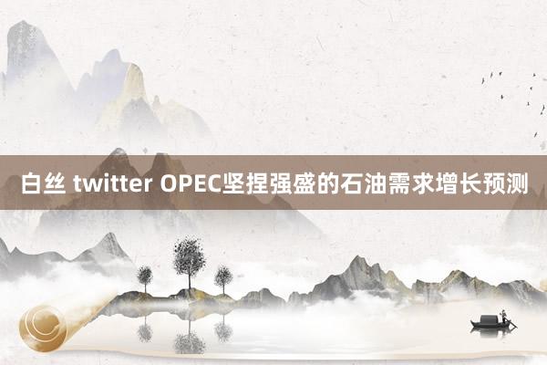 白丝 twitter OPEC坚捏强盛的石油需求增长预测