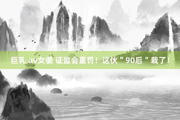 巨乳 av女優 证监会重罚！这伙＂90后＂栽了！