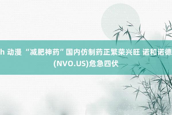 h 动漫 “减肥神药”国内仿制药正繁荣兴旺 诺和诺德(NVO.US)危急四伏