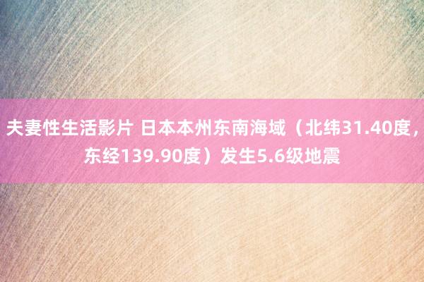 夫妻性生活影片 日本本州东南海域（北纬31.40度，东经139.90度）发生5.6级地震