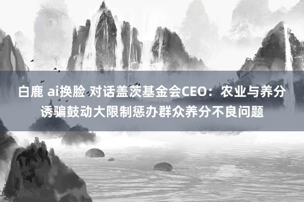 白鹿 ai换脸 对话盖茨基金会CEO：农业与养分诱骗鼓动大限制惩办群众养分不良问题