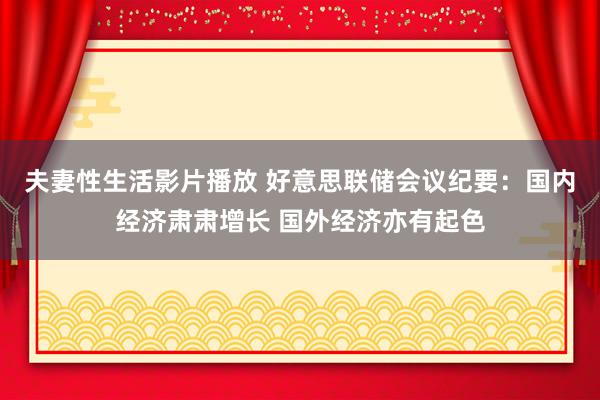 夫妻性生活影片播放 好意思联储会议纪要：国内经济肃肃增长 国外经济亦有起色