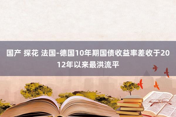 国产 探花 法国-德国10年期国债收益率差收于2012年以来最洪流平