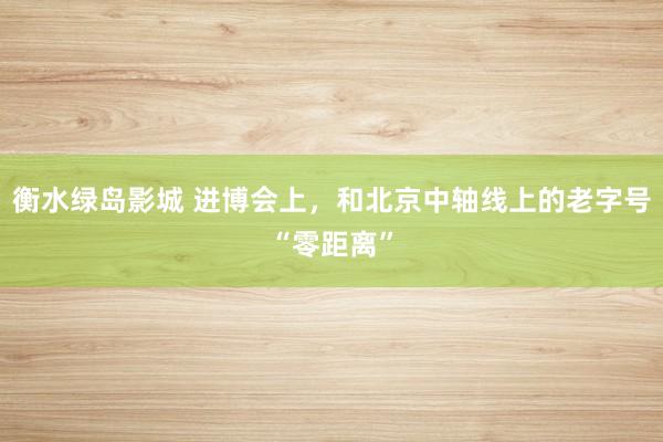衡水绿岛影城 进博会上，和北京中轴线上的老字号“零距离”
