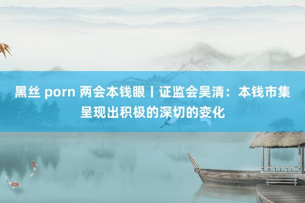 黑丝 porn 两会本钱眼丨证监会吴清：本钱市集呈现出积极的深切的变化