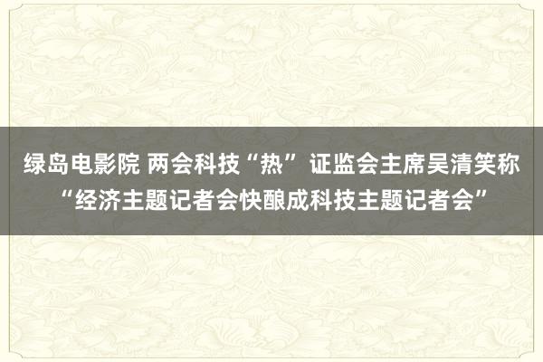 绿岛电影院 两会科技“热” 证监会主席吴清笑称“经济主题记者会快酿成科技主题记者会”