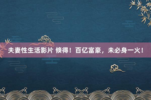 夫妻性生活影片 倏得！百亿富豪，未必身一火！
