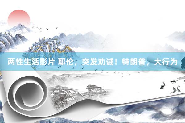 两性生活影片 耶伦，突发劝诫！特朗普，大行为