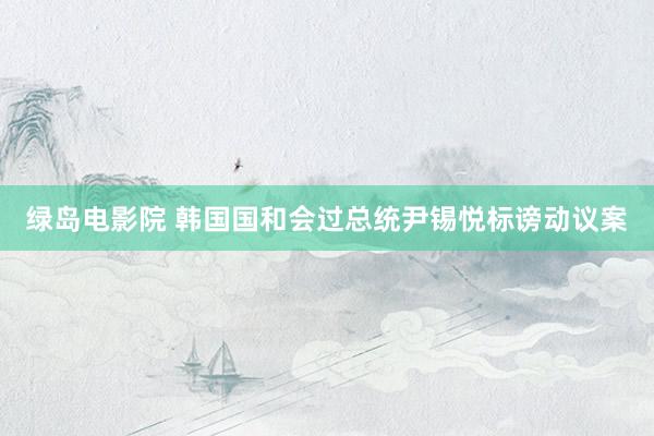 绿岛电影院 韩国国和会过总统尹锡悦标谤动议案
