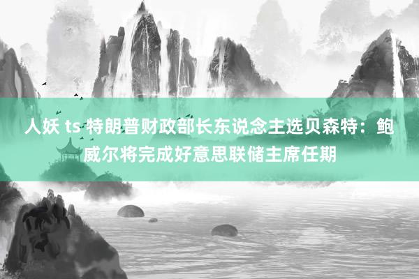 人妖 ts 特朗普财政部长东说念主选贝森特：鲍威尔将完成好意思联储主席任期