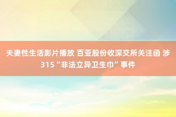 夫妻性生活影片播放 百亚股份收深交所关注函 涉315“非法立异卫生巾”事件