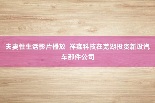 夫妻性生活影片播放  祥鑫科技在芜湖投资新设汽车部件公司