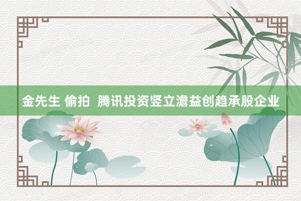 金先生 偷拍  腾讯投资竖立澹益创趋承股企业