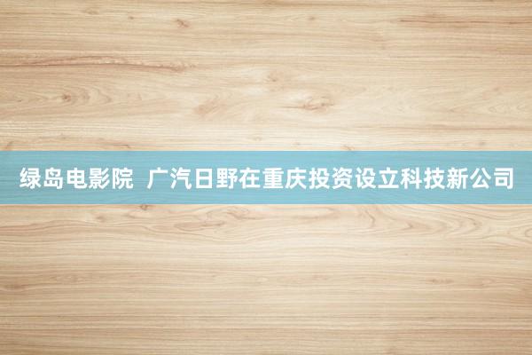 绿岛电影院  广汽日野在重庆投资设立科技新公司