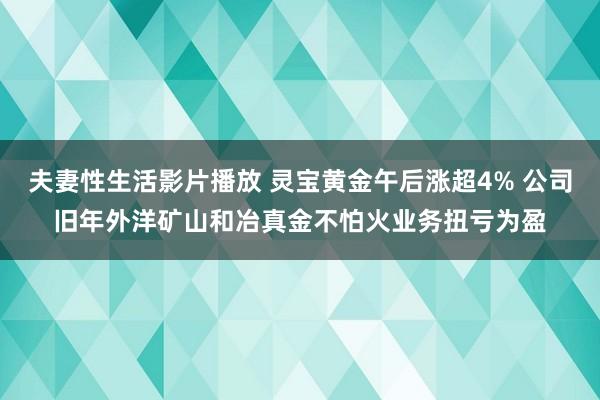 夫妻性生活影片播放 灵宝黄金午后涨超4% 公司旧年外洋矿山和冶真金不怕火业务扭亏为盈